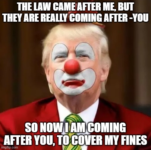 Clown, huckster, snake oil, convicted rapist, $83.3m +$340m=SHEEP | THE LAW CAME AFTER ME, BUT THEY ARE REALLY COMING AFTER -YOU; SO NOW I AM COMING AFTER YOU, TO COVER MY FINES | image tagged in donald trump clown | made w/ Imgflip meme maker