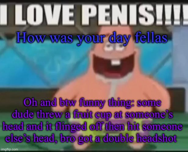 dumbass gay star | How was your day fellas; Oh and btw funny thing: some dude threw a fruit cup at someone’s head and it flinged off then hit someone else’s head, bro got a double headshot | image tagged in dumbass gay star | made w/ Imgflip meme maker