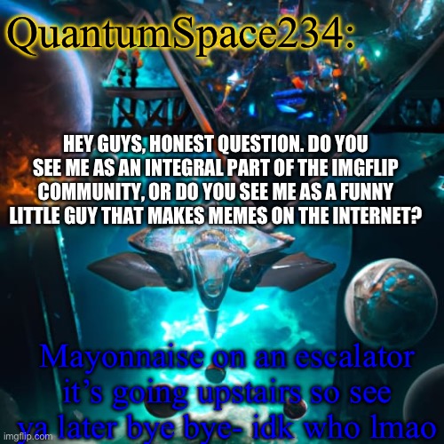Honest question | QuantumSpace234:; HEY GUYS, HONEST QUESTION. DO YOU SEE ME AS AN INTEGRAL PART OF THE IMGFLIP COMMUNITY, OR DO YOU SEE ME AS A FUNNY LITTLE GUY THAT MAKES MEMES ON THE INTERNET? Mayonnaise on an escalator it’s going upstairs so see ya later bye bye- idk who lmao | image tagged in quantumspace234 template,thingamabobber | made w/ Imgflip meme maker