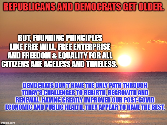 Important decisions should not be made on who is worse, but what is best. | REPUBLICANS AND DEMOCRATS GET OLDER. BUT, FOUNDING PRINCIPLES LIKE FREE WILL, FREE ENTERPRISE AND FREEDOM & EQUALITY FOR ALL CITIZENS ARE AGELESS AND TIMELESS. DEMOCRATS DON'T HAVE THE ONLY PATH THROUGH TODAY'S CHALLENGES TO REBIRTH, REGROWTH AND RENEWAL. HAVING GREATLY IMPROVED OUR POST-COVID ECONOMIC AND PUBLIC HEALTH, THEY APPEAR TO HAVE THE BEST. | image tagged in politics | made w/ Imgflip meme maker