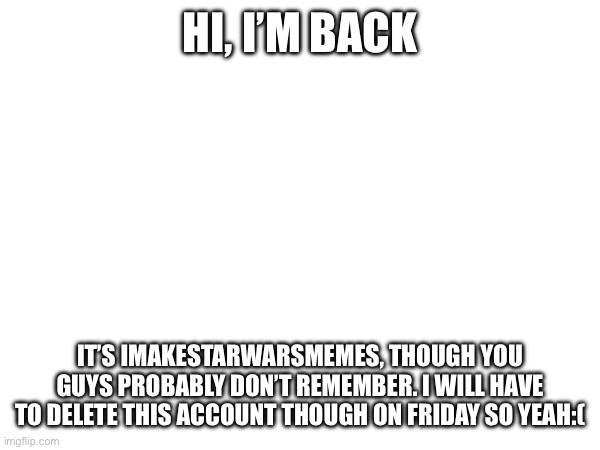 Yeah I bet none of you remember me from the summer:( | HI, I’M BACK; IT’S IMAKESTARWARSMEMES, THOUGH YOU GUYS PROBABLY DON’T REMEMBER. I WILL HAVE TO DELETE THIS ACCOUNT THOUGH ON FRIDAY SO YEAH:( | image tagged in return | made w/ Imgflip meme maker