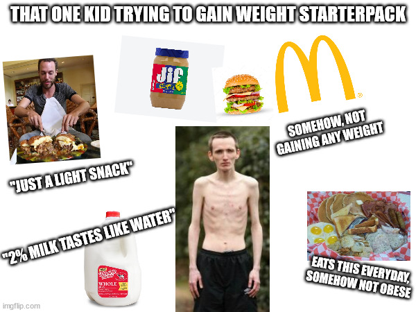 That kid trying to gain weight starter pack | THAT ONE KID TRYING TO GAIN WEIGHT STARTERPACK; SOMEHOW, NOT GAINING ANY WEIGHT; "JUST A LIGHT SNACK"; "2% MILK TASTES LIKE WATER"; EATS THIS EVERYDAY, SOMEHOW NOT OBESE | image tagged in that kid trying to gain weight starter pack,gaining weight starter pack,weight gain memes,skinny boy memes | made w/ Imgflip meme maker