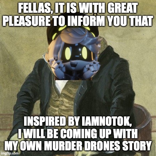 Gentlemen, it is with great pleasure to inform you that | FELLAS, IT IS WITH GREAT PLEASURE TO INFORM YOU THAT; INSPIRED BY IAMNOTOK, I WILL BE COMING UP WITH MY OWN MURDER DRONES STORY | image tagged in gentlemen it is with great pleasure to inform you that,news,announcement | made w/ Imgflip meme maker