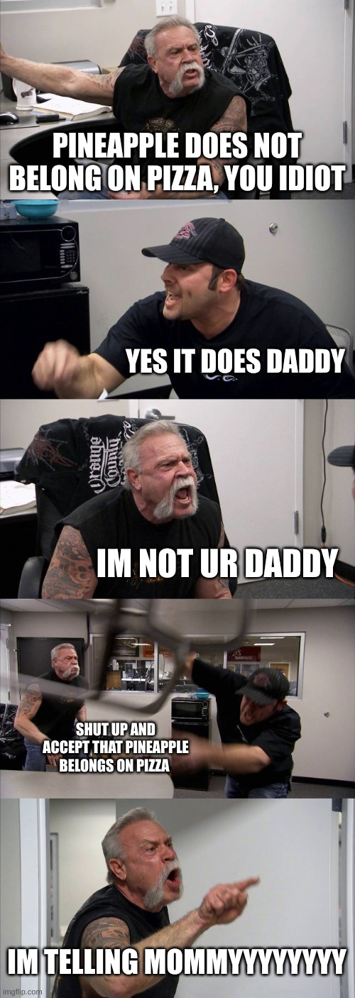 whose side r u on | PINEAPPLE DOES NOT BELONG ON PIZZA, YOU IDIOT; YES IT DOES DADDY; IM NOT UR DADDY; SHUT UP AND ACCEPT THAT PINEAPPLE BELONGS ON PIZZA; IM TELLING MOMMYYYYYYYY | image tagged in memes,american chopper argument,pineapple pizza | made w/ Imgflip meme maker