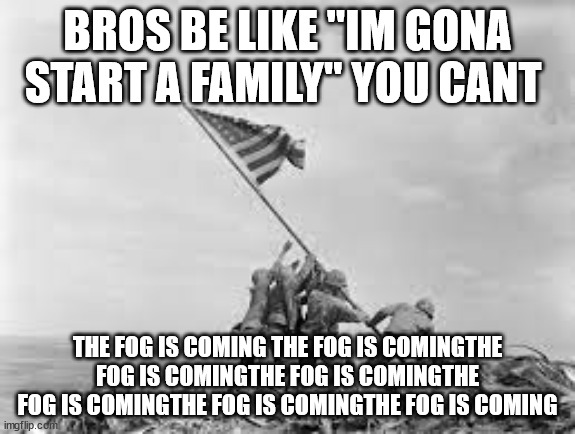 the fog is coming | BROS BE LIKE "IM GONA START A FAMILY" YOU CANT; THE FOG IS COMING THE FOG IS COMINGTHE FOG IS COMINGTHE FOG IS COMINGTHE FOG IS COMINGTHE FOG IS COMINGTHE FOG IS COMING | image tagged in raising the flag | made w/ Imgflip meme maker