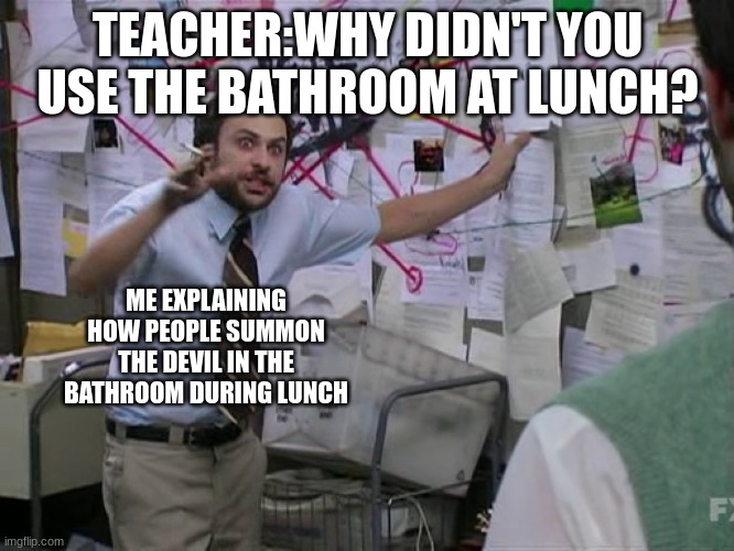 Lunch | TEACHER:WHY DIDN'T YOU USE THE BATHROOM AT LUNCH? ME EXPLAINING HOW PEOPLE SUMMON THE DEVIL IN THE BATHROOM DURING LUNCH | image tagged in bathroom,school | made w/ Imgflip meme maker