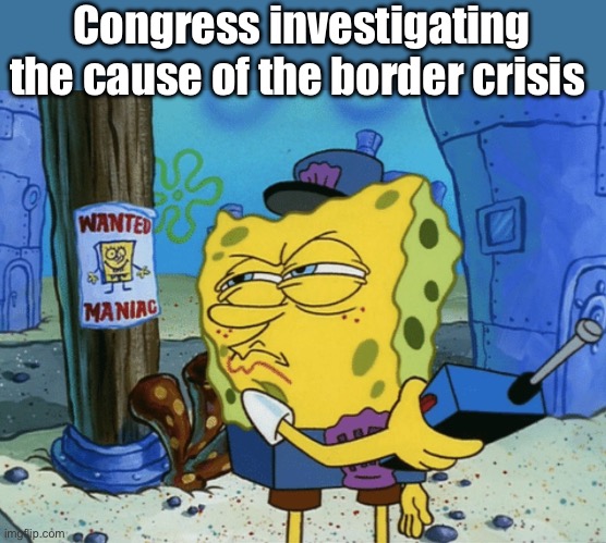 Failure to uphold their oath of office | Congress investigating the cause of the border crisis | image tagged in spongebob maniac,politics lol,memes | made w/ Imgflip meme maker