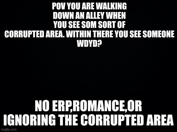 Black background | POV YOU ARE WALKING DOWN AN ALLEY WHEN YOU SEE SOM SORT OF CORRUPTED AREA. WITHIN THERE YOU SEE SOMEONE
WDYD? NO ERP,ROMANCE,OR IGNORING THE CORRUPTED AREA | image tagged in black background | made w/ Imgflip meme maker