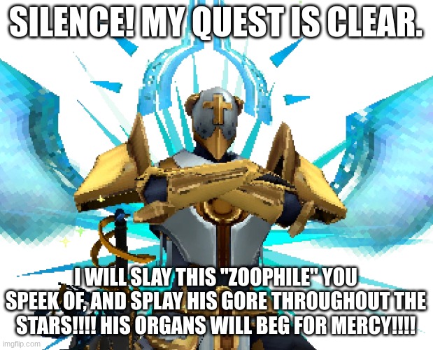 Gabriel Ultrakill | SILENCE! MY QUEST IS CLEAR. I WILL SLAY THIS "ZOOPHILE" YOU SPEEK OF, AND SPLAY HIS GORE THROUGHOUT THE STARS!!!! HIS ORGANS WILL BEG FOR ME | image tagged in gabriel ultrakill | made w/ Imgflip meme maker