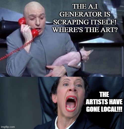 A.I corpos when no images left to scrape | THE A.I GENERATOR IS SCRAPING ITSELF! WHERE'S THE ART? THE ARTISTS HAVE GONE LOCAL!!! | image tagged in dr evil and frau | made w/ Imgflip meme maker