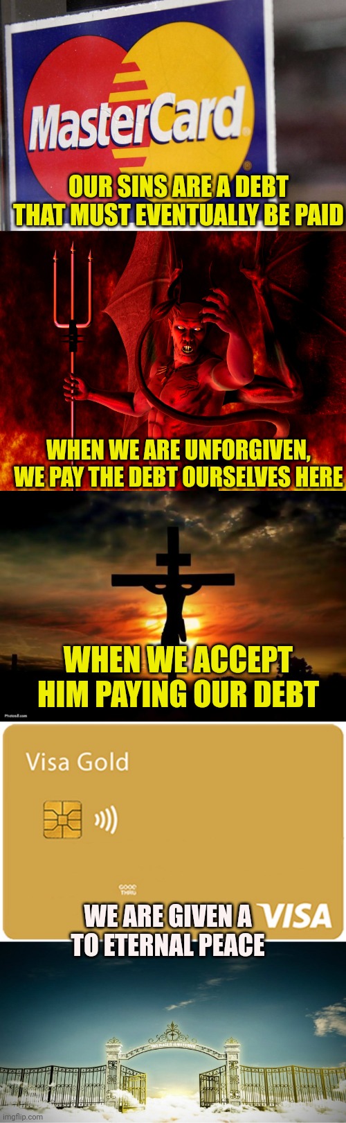 OUR SINS ARE A DEBT THAT MUST EVENTUALLY BE PAID; WHEN WE ARE UNFORGIVEN, WE PAY THE DEBT OURSELVES HERE; WHEN WE ACCEPT HIM PAYING OUR DEBT; WE ARE GIVEN A
TO ETERNAL PEACE | image tagged in master card,satan,jesus on the cross,visa gold credit card,heaven's gates | made w/ Imgflip meme maker