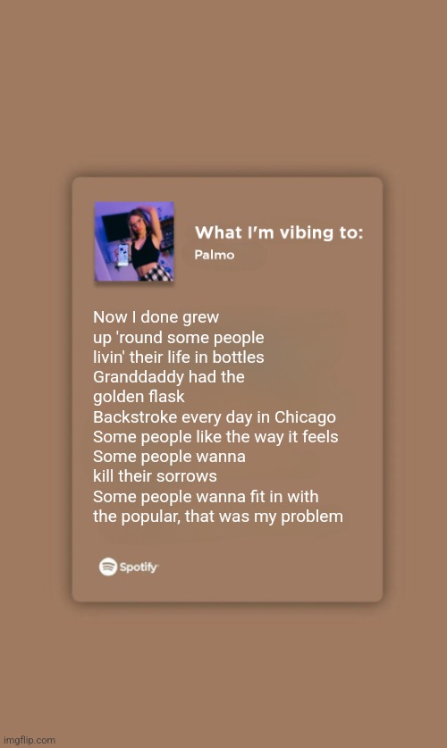 Swimming Pools - Kendrick Lamar | Now I done grew up 'round some people livin' their life in bottles
Granddaddy had the golden flask
Backstroke every day in Chicago
Some people like the way it feels
Some people wanna kill their sorrows
Some people wanna fit in with the popular, that was my problem | image tagged in music temp | made w/ Imgflip meme maker