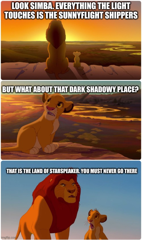 Everything the light touches | LOOK SIMBA. EVERYTHING THE LIGHT TOUCHES IS THE SUNNYFLIGHT SHIPPERS; BUT WHAT ABOUT THAT DARK SHADOWY PLACE? THAT IS THE LAND OF STARSPEAKER. YOU MUST NEVER GO THERE | image tagged in everything the light touches | made w/ Imgflip meme maker