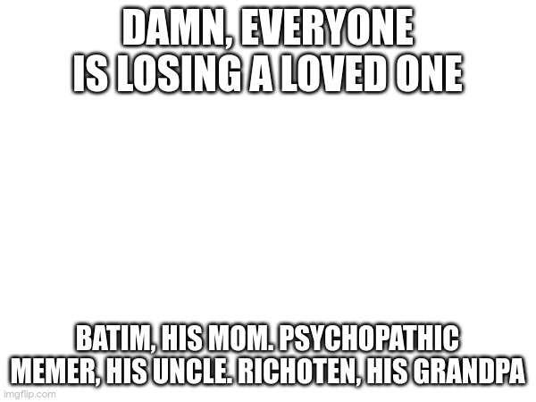 sorry if i misspelled any names | DAMN, EVERYONE IS LOSING A LOVED ONE; BATIM, HIS MOM. PSYCHOPATHIC MEMER, HIS UNCLE. RICHOTEN, HIS GRANDPA | made w/ Imgflip meme maker