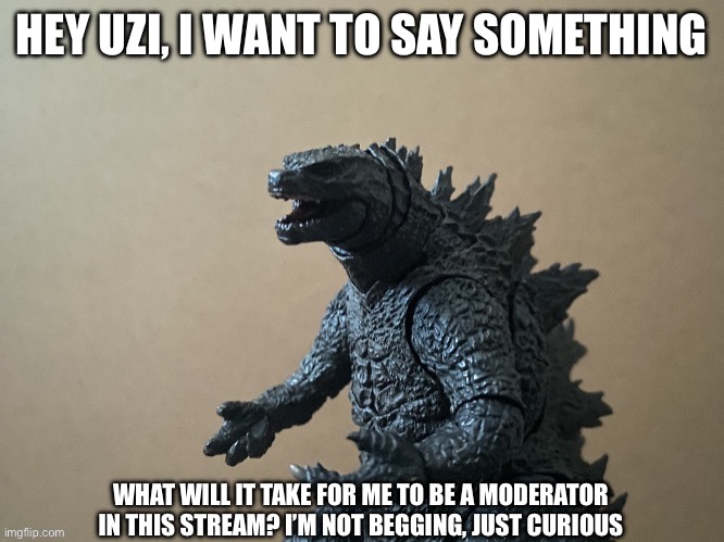 I’m genuinely just asking | HEY UZI, I WANT TO SAY SOMETHING; WHAT WILL IT TAKE FOR ME TO BE A MODERATOR IN THIS STREAM? I’M NOT BEGGING, JUST CURIOUS | image tagged in just saying godzilla 2 0,murder drones | made w/ Imgflip meme maker