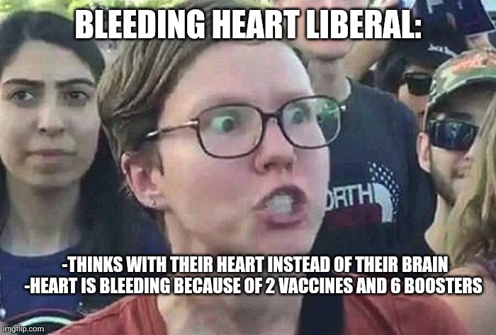 Bleeding Heart Liberal | BLEEDING HEART LIBERAL:; -THINKS WITH THEIR HEART INSTEAD OF THEIR BRAIN



-HEART IS BLEEDING BECAUSE OF 2 VACCINES AND 6 BOOSTERS | image tagged in triggered liberal,vaccine,liberal logic,funny memes,politics lol | made w/ Imgflip meme maker