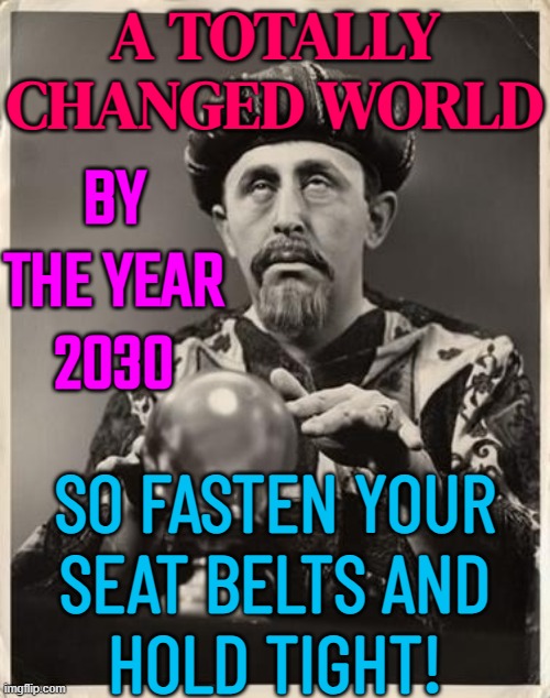 A Totally Changed World (By The Years 2026 To 2030) | A TOTALLY
CHANGED WORLD; BY THE YEAR
2030; SO FASTEN YOUR
SEAT BELTS AND
HOLD TIGHT! | image tagged in fortune teller,astrology,prophecy,prophet,crystal,psychic with crystal ball | made w/ Imgflip meme maker