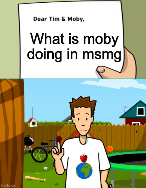 Dear Tim and Moby | What is moby doing in msmg | image tagged in dear tim and moby | made w/ Imgflip meme maker