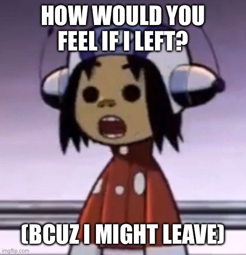 :O | HOW WOULD YOU FEEL IF I LEFT? (BCUZ I MIGHT LEAVE) | image tagged in o | made w/ Imgflip meme maker