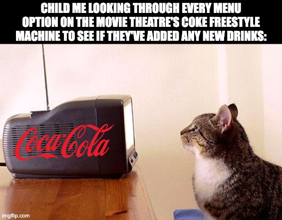 cat watching tv | CHILD ME LOOKING THROUGH EVERY MENU OPTION ON THE MOVIE THEATRE'S COKE FREESTYLE MACHINE TO SEE IF THEY'VE ADDED ANY NEW DRINKS: | image tagged in cat watching tv,coke freestyle,soda,soda fountain,coca cola,nostalgia | made w/ Imgflip meme maker