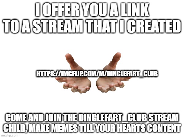 Come and join the Dinglefart_club stream | I OFFER YOU A LINK TO A STREAM THAT I CREATED; HTTPS://IMGFLIP.COM/M/DINGLEFART_CLUB; COME AND JOIN THE DINGLEFART_CLUB STREAM CHILD, MAKE MEMES TILL YOUR HEARTS CONTENT | image tagged in streams,oh wow are you actually reading these tags,why are you reading the tags,stop reading the tags,sigh | made w/ Imgflip meme maker