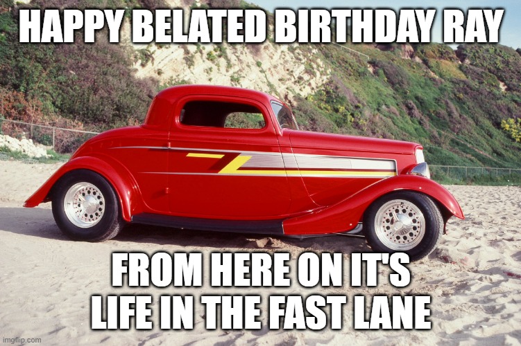 birthday | HAPPY BELATED BIRTHDAY RAY; FROM HERE ON IT'S LIFE IN THE FAST LANE | image tagged in zz top car eliminator | made w/ Imgflip meme maker