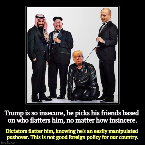 I know he just killed 100,000 people before breakfast, I don't care, he was nice to me. | Trump is so insecure, he picks his friends based 
on who flatters him, no matter how insincere. | Dictators flatter him, knowing he's an eas | image tagged in funny,demotivationals,trump,insecure,dictator,flattery | made w/ Imgflip demotivational maker