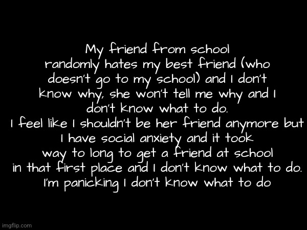 Can someone help me please I'm really stressed out and I am horrible at making friends and I don't know what to do | My friend from school randomly hates my best friend (who doesn't go to my school) and I don't know why, she won't tell me why and I don't know what to do.
I feel like I shouldn't be her friend anymore but I have social anxiety and it took way to long to get a friend at school in that first place and I don't know what to do.
I'm panicking I don't know what to do | made w/ Imgflip meme maker