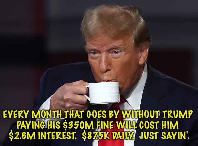 Keep that money coming in, folks! | EVERY MONTH THAT GOES BY WITHOUT TRUMP 
PAYING HIS $350M FINE WILL COST HIM 
$2.6M INTEREST.  $87.5K DAILY.  JUST SAYIN'. | image tagged in trump cofveve | made w/ Imgflip meme maker