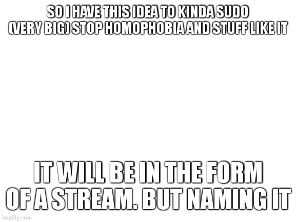 sorry wrong stream | SO I HAVE THIS IDEA TO KINDA SUDO (VERY BIG) STOP HOMOPHOBIA AND STUFF LIKE IT; IT WILL BE IN THE FORM OF A STREAM. BUT NAMING IT | image tagged in blank white template | made w/ Imgflip meme maker