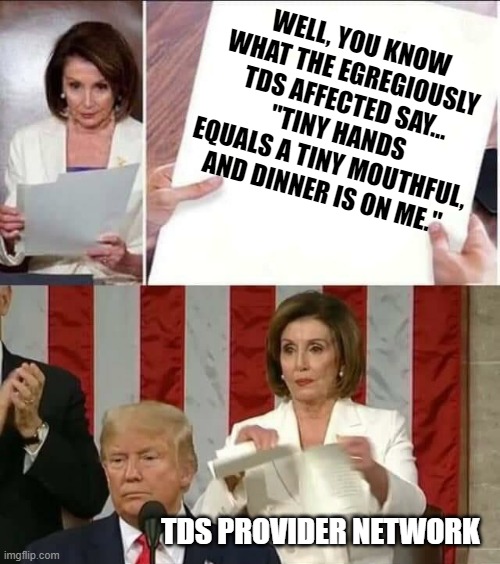 Nancy Pelosi tears President Trump's State Of The Union Address | WELL, YOU KNOW WHAT THE EGREGIOUSLY TDS AFFECTED SAY...
"TINY HANDS EQUALS A TINY MOUTHFUL, AND DINNER IS ON ME."; TDS PROVIDER NETWORK | image tagged in nancy pelosi tears president trump's state of the union address | made w/ Imgflip meme maker