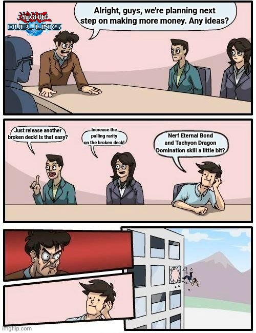 Duel Links Feb 2024 meme | Alright, guys, we're planning next step on making more money. Any ideas? Just release another broken deck! Is that easy? Increase the pulling rarity on the broken deck! Nerf Eternal Bond and Tachyon Dragon Domination skill a little bit? | image tagged in meme,boardroom meeting suggestion | made w/ Imgflip meme maker
