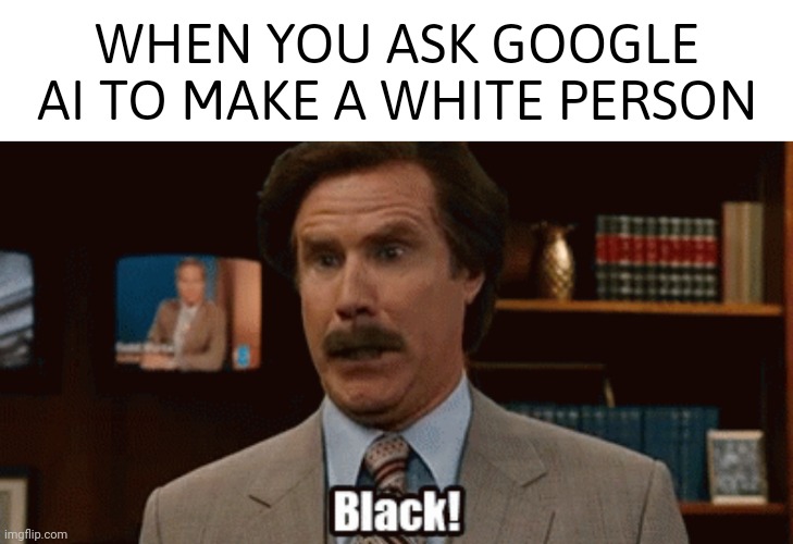 Pretty racist if you ask me. | WHEN YOU ASK GOOGLE
AI TO MAKE A WHITE PERSON | image tagged in memes | made w/ Imgflip meme maker