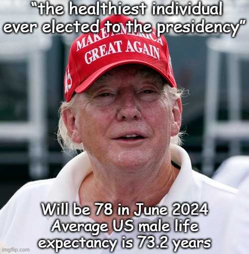 78 year old Trump unhealthy life expectancy | “the healthiest individual ever elected to the presidency”; Will be 78 in June 2024
Average US male life expectancy is 73.2 years | image tagged in republican,age,election,elderly,geezer,dementia | made w/ Imgflip meme maker