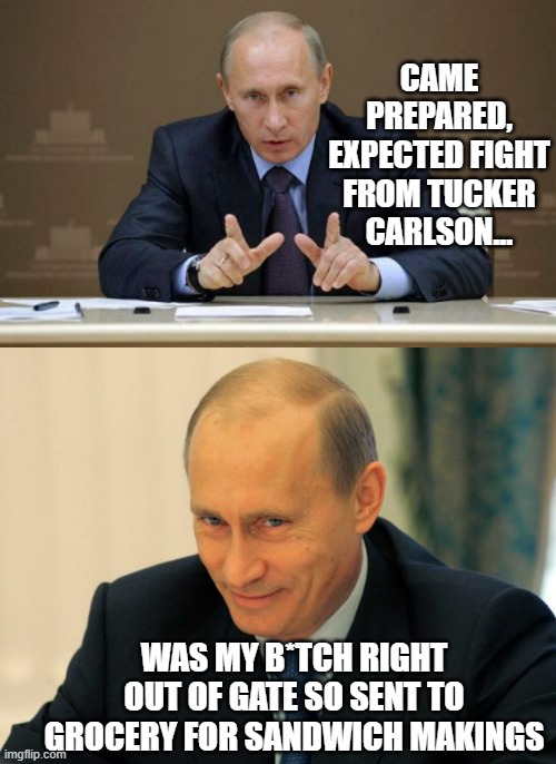 "I honestly thought he'd be aggressive, asking me so-called sharp questions. I wasn't simply ready for it, I wanted it." | CAME PREPARED, EXPECTED FIGHT FROM TUCKER CARLSON... WAS MY B*TCH RIGHT OUT OF GATE SO SENT TO GROCERY FOR SANDWICH MAKINGS | image tagged in vladimir putin smiling,vladimir putin,interview | made w/ Imgflip meme maker
