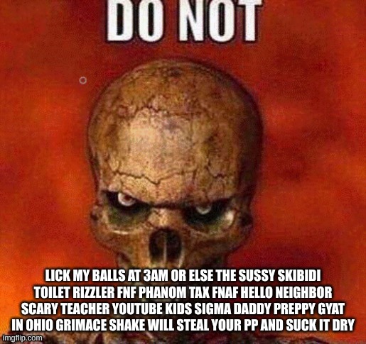 Every YouTube thumbnail be like: | LICK MY BALLS AT 3AM OR ELSE THE SUSSY SKIBIDI TOILET RIZZLER FNF PHANOM TAX FNAF HELLO NEIGHBOR SCARY TEACHER YOUTUBE KIDS SIGMA DADDY PREPPY GYAT IN OHIO GRIMACE SHAKE WILL STEAL YOUR PP AND SUCK IT DRY | image tagged in do not skeleton | made w/ Imgflip meme maker