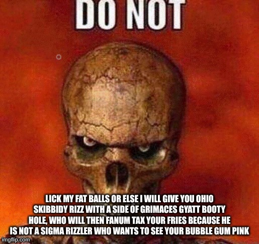 DO NOT skeleton | LICK MY FAT BALLS OR ELSE I WILL GIVE YOU OHIO SKIBBIDY RIZZ WITH A SIDE OF GRIMACES GYATT BOOTY HOLE, WHO WILL THEN FANUM TAX YOUR FRIES BECAUSE HE IS NOT A SIGMA RIZZLER WHO WANTS TO SEE YOUR BUBBLE GUM PINK | image tagged in do not skeleton | made w/ Imgflip meme maker