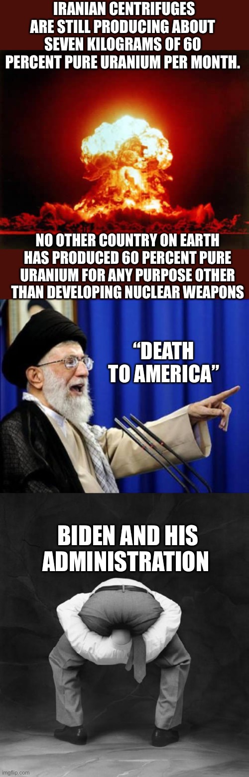 Tell your President, Senator and Congressman to get their heads out of their asses NOW. | IRANIAN CENTRIFUGES ARE STILL PRODUCING ABOUT SEVEN KILOGRAMS OF 60 PERCENT PURE URANIUM PER MONTH. NO OTHER COUNTRY ON EARTH HAS PRODUCED 60 PERCENT PURE URANIUM FOR ANY PURPOSE OTHER THAN DEVELOPING NUCLEAR WEAPONS; “DEATH TO AMERICA”; BIDEN AND HIS ADMINISTRATION | image tagged in nuclear explosion,ayatollah,head up ass | made w/ Imgflip meme maker