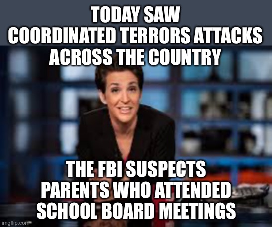 Rachel Maddow | TODAY SAW COORDINATED TERRORS ATTACKS ACROSS THE COUNTRY THE FBI SUSPECTS PARENTS WHO ATTENDED SCHOOL BOARD MEETINGS | image tagged in rachel maddow | made w/ Imgflip meme maker