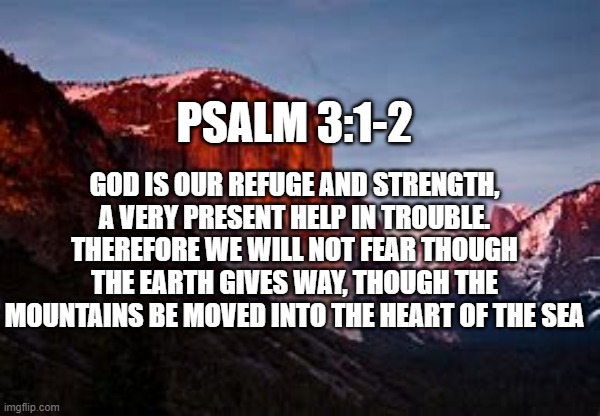 psalm 3:1-2 | PSALM 3:1-2; GOD IS OUR REFUGE AND STRENGTH, A VERY PRESENT HELP IN TROUBLE. THEREFORE WE WILL NOT FEAR THOUGH THE EARTH GIVES WAY, THOUGH THE MOUNTAINS BE MOVED INTO THE HEART OF THE SEA | image tagged in bible verse,encouragement | made w/ Imgflip meme maker