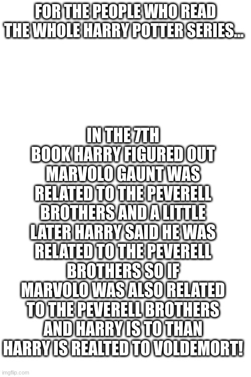 Have you realized this? | IN THE 7TH BOOK HARRY FIGURED OUT MARVOLO GAUNT WAS RELATED TO THE PEVERELL BROTHERS AND A LITTLE LATER HARRY SAID HE WAS RELATED TO THE PEVERELL BROTHERS SO IF MARVOLO WAS ALSO RELATED TO THE PEVERELL BROTHERS AND HARRY IS TO THAN HARRY IS REALTED TO VOLDEMORT! FOR THE PEOPLE WHO READ THE WHOLE HARRY POTTER SERIES... | image tagged in oh my fish | made w/ Imgflip meme maker