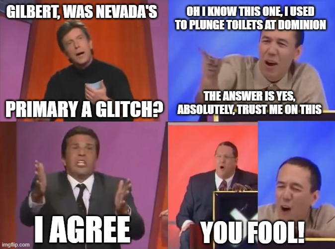 You Fool | GILBERT, WAS NEVADA'S OH I KNOW THIS ONE, I USED TO PLUNGE TOILETS AT DOMINION PRIMARY A GLITCH? THE ANSWER IS YES, ABSOLUTELY, TRUST ME ON  | image tagged in you fool | made w/ Imgflip meme maker