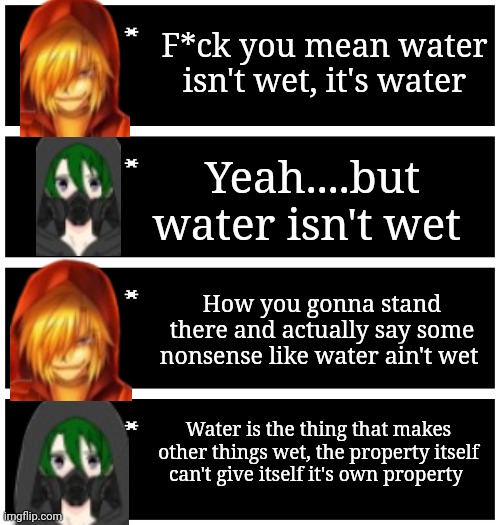 Part 2 | F*ck you mean water isn't wet, it's water; Yeah....but water isn't wet; How you gonna stand there and actually say some nonsense like water ain't wet; Water is the thing that makes other things wet, the property itself can't give itself it's own property | image tagged in 4 undertale textboxes | made w/ Imgflip meme maker