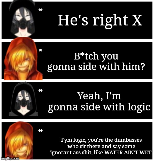 Part 3 | He's right X; B*tch you gonna side with him? Yeah, I'm gonna side with logic; Fym logic, you're the dumbasses who sit there and say some ignorant ass shit, like WATER AIN'T WET | image tagged in 4 undertale textboxes | made w/ Imgflip meme maker