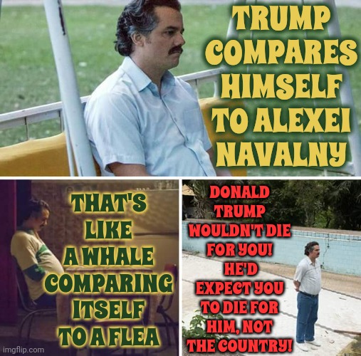 Trump Wouldn't Sacrifice Himself For Anyone | TRUMP COMPARES HIMSELF TO ALEXEI NAVALNY; THAT'S LIKE A WHALE COMPARING ITSELF TO A FLEA; DONALD TRUMP WOULDN'T DIE FOR YOU!  HE'D EXPECT YOU TO DIE FOR HIM, NOT THE COUNTRY! | image tagged in memes,sad pablo escobar,lies,trump lies,misinformation,trump unfit unqualified dangerous | made w/ Imgflip meme maker
