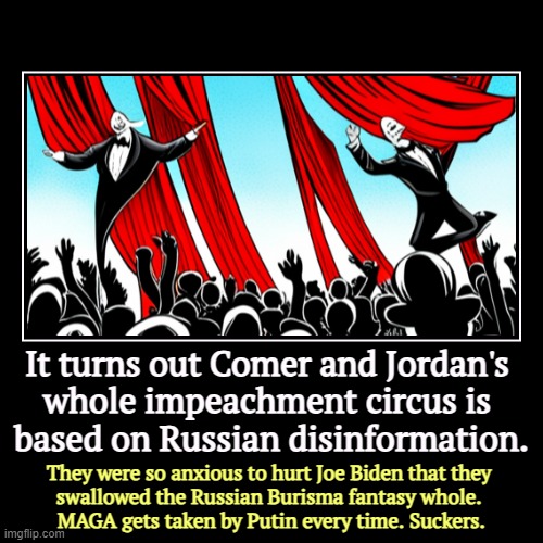 The Russians sent them a double agent and led them around by the nose. | It turns out Comer and Jordan's 
whole impeachment circus is 
based on Russian disinformation. | They were so anxious to hurt Joe Biden that | image tagged in funny,demotivationals,jim comer,jim jordan,russian disinformation,impeachment | made w/ Imgflip demotivational maker