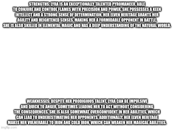 Lyra Firebloom pt 2 | STRENGTHS: LYRA IS AN EXCEPTIONALLY TALENTED PYROMANCER, ABLE TO CONJURE AND CONTROL FLAMES WITH PRECISION AND POWER. SHE POSSESSES A KEEN INTELLECT AND A STRONG SENSE OF DETERMINATION. HER ELVEN HERITAGE GRANTS HER AGILITY AND HEIGHTENED SENSES, MAKING HER A FORMIDABLE OPPONENT IN BATTLE. SHE IS ALSO SKILLED IN ELEMENTAL MAGIC AND HAS A DEEP UNDERSTANDING OF THE NATURAL WORLD. WEAKNESSES: DESPITE HER PRODIGIOUS TALENT, LYRA CAN BE IMPULSIVE AND QUICK TO ANGER, SOMETIMES LEADING HER TO ACT WITHOUT CONSIDERING THE CONSEQUENCES. SHE IS ALSO SOMEWHAT OVERCONFIDENT IN HER ABILITIES, WHICH CAN LEAD TO UNDERESTIMATING HER OPPONENTS. ADDITIONALLY, HER ELVEN HERITAGE MAKES HER VULNERABLE TO IRON AND COLD IRON, WHICH CAN WEAKEN HER MAGICAL ABILITIES. | made w/ Imgflip meme maker