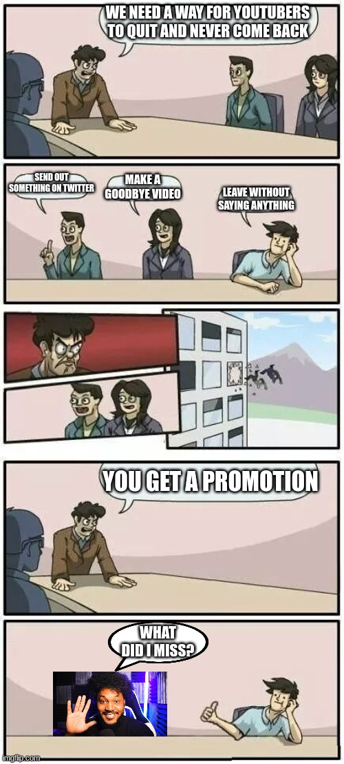 CoryxKenshin | WE NEED A WAY FOR YOUTUBERS TO QUIT AND NEVER COME BACK; SEND OUT SOMETHING ON TWITTER; MAKE A GOODBYE VIDEO; LEAVE WITHOUT SAYING ANYTHING; YOU GET A PROMOTION; WHAT DID I MISS? | image tagged in boardroom meeting suggestion 2,dead,cory | made w/ Imgflip meme maker
