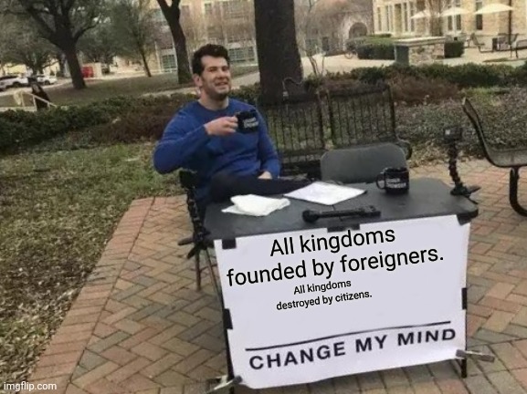 Random thought | All kingdoms founded by foreigners. All kingdoms destroyed by citizens. | image tagged in memes,change my mind,just,a,deep thoughts | made w/ Imgflip meme maker