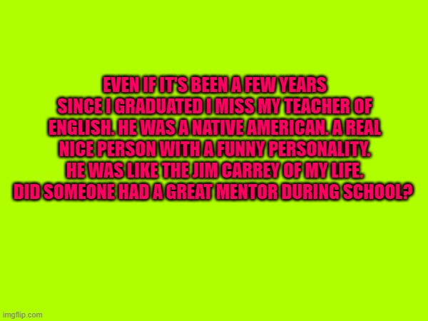 teachers | EVEN IF IT'S BEEN A FEW YEARS SINCE I GRADUATED I MISS MY TEACHER OF ENGLISH. HE WAS A NATIVE AMERICAN. A REAL NICE PERSON WITH A FUNNY PERSONALITY. HE WAS LIKE THE JIM CARREY OF MY LIFE. DID SOMEONE HAD A GREAT MENTOR DURING SCHOOL? | made w/ Imgflip meme maker